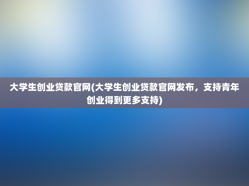 大学生创业贷款官网(大学生创业贷款官网发布，支持青年创业得到更多支持)