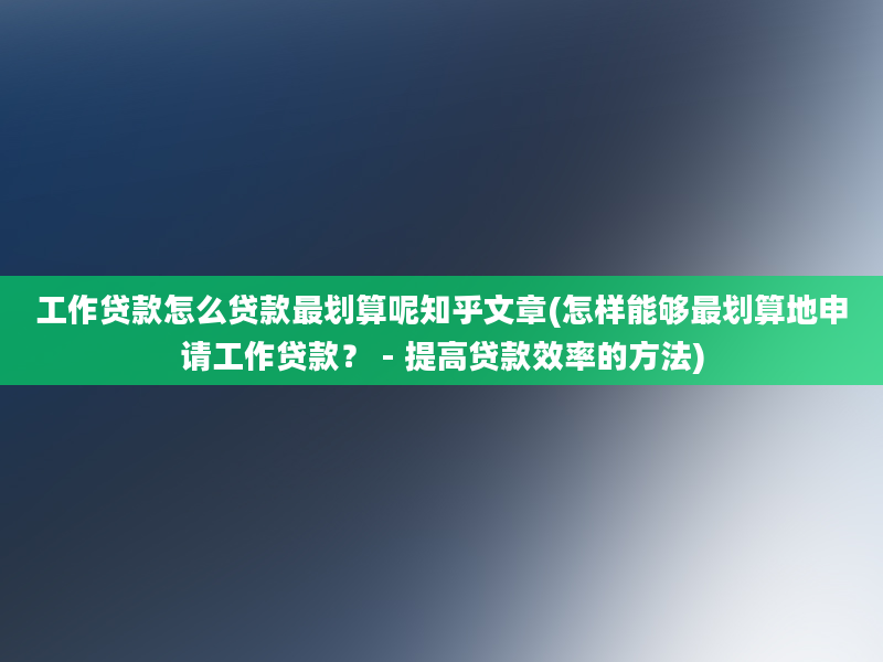 工作贷款怎么贷款最划算呢知乎文章(怎样能够最划算地申请工作贷款？ - 提高贷款效率的方法)