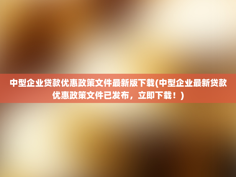 中型企业贷款优惠政策文件最新版下载(中型企业最新贷款优惠政策文件已发布，立即下载！)