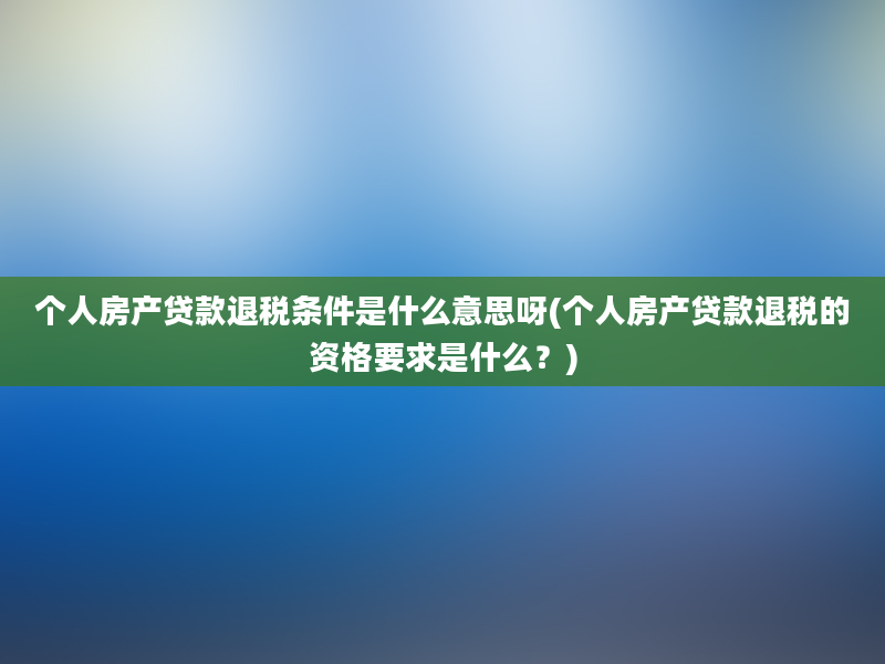 个人房产贷款退税条件是什么意思呀(个人房产贷款退税的资格要求是什么？)