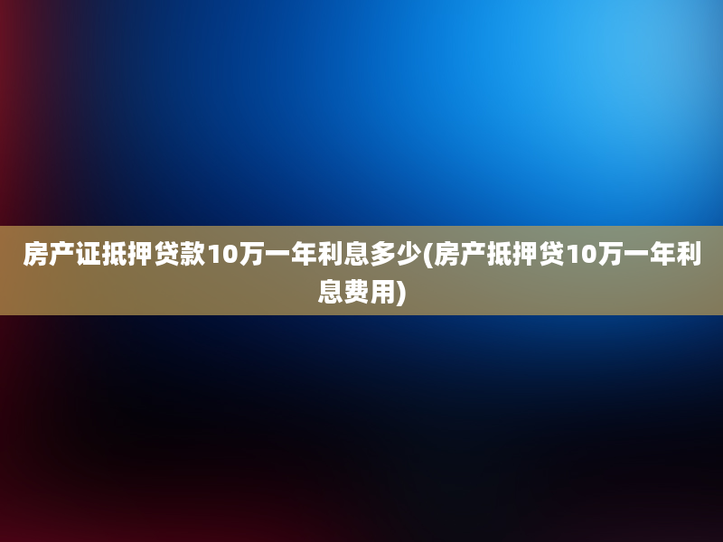 房产证抵押贷款10万一年利息多少(房产抵押贷10万一年利息费用)