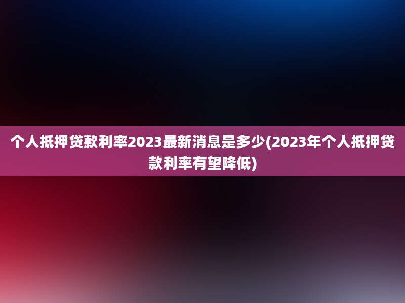 个人抵押贷款利率2023最新消息是多少(2023年个人抵押贷款利率有望降低)