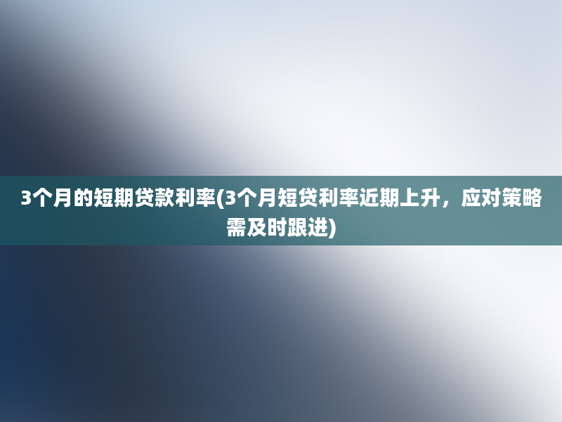 3个月的短期贷款利率(3个月短贷利率近期上升，应对策略需及时跟进)