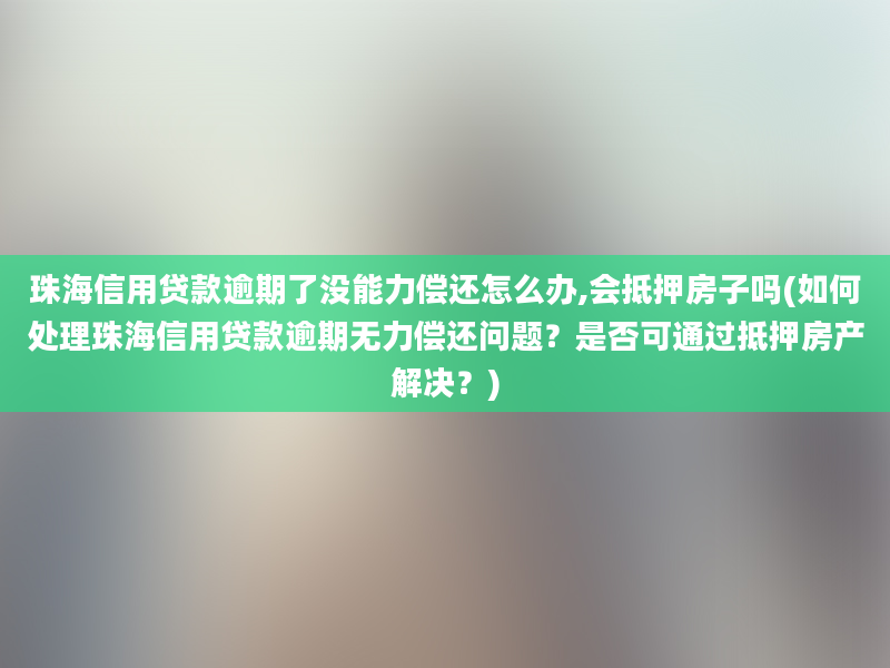 珠海信用贷款逾期了没能力偿还怎么办,会抵押房子吗(如何处理珠海信用贷款逾期无力偿还问题？是否可通过抵押房产解决？)