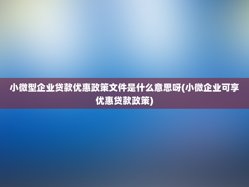 小微型企业贷款优惠政策文件是什么意思呀(小微企业可享优惠贷款政策)