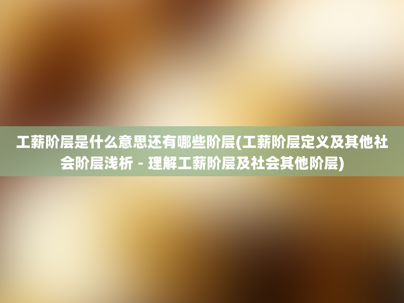 工薪阶层是什么意思还有哪些阶层(工薪阶层定义及其他社会阶层浅析 - 理解工薪阶层及社会其他阶层)