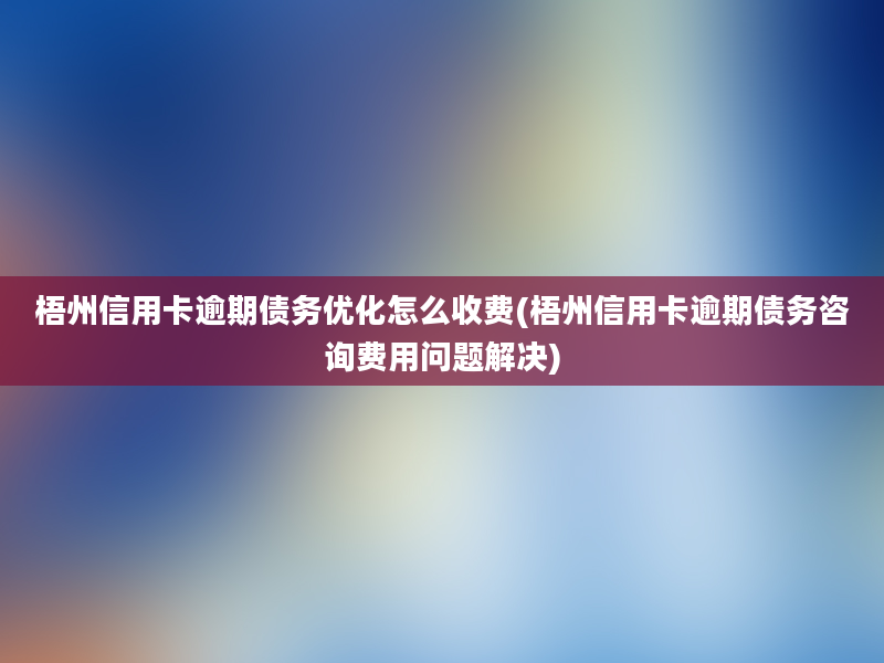 梧州信用卡逾期债务优化怎么收费(梧州信用卡逾期债务咨询费用问题解决)