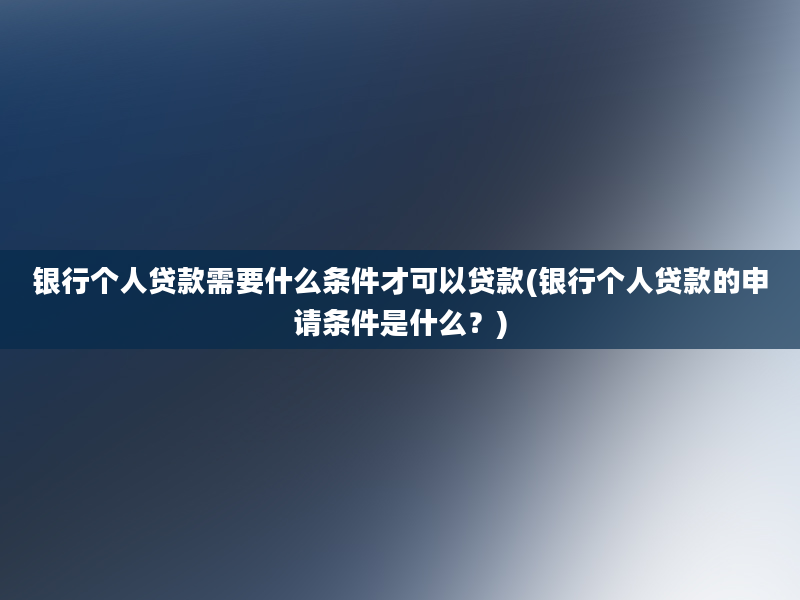 银行个人贷款需要什么条件才可以贷款(银行个人贷款的申请条件是什么？)