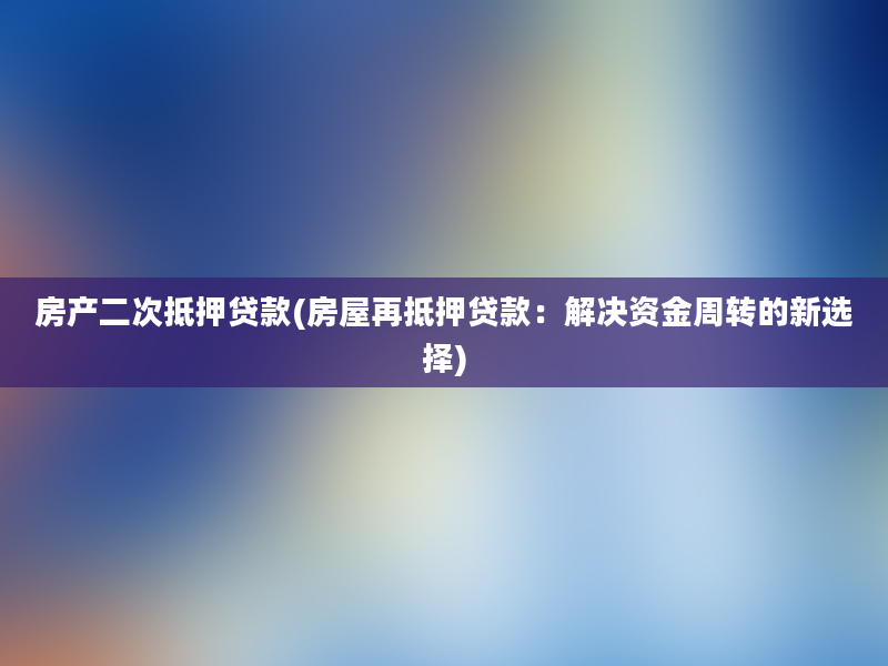 房产二次抵押贷款(房屋再抵押贷款：解决资金周转的新选择)