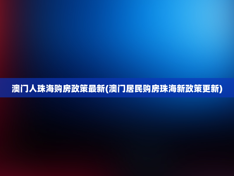 澳门人珠海购房政策最新(澳门居民购房珠海新政策更新)