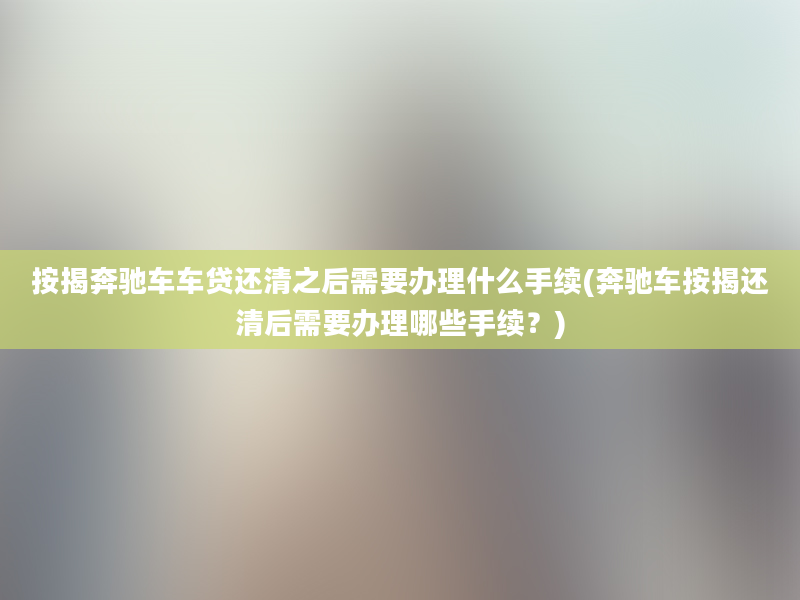 按揭奔驰车车贷还清之后需要办理什么手续(奔驰车按揭还清后需要办理哪些手续？)