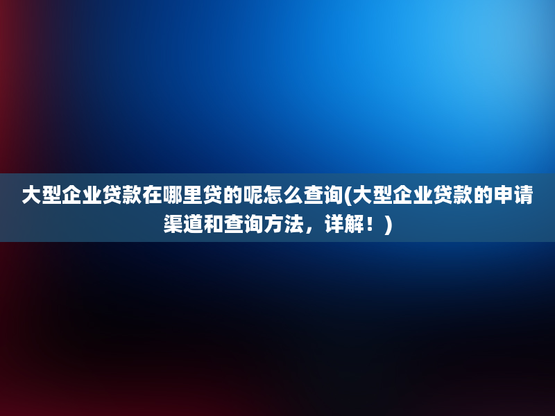 大型企业贷款在哪里贷的呢怎么查询(大型企业贷款的申请渠道和查询方法，详解！)