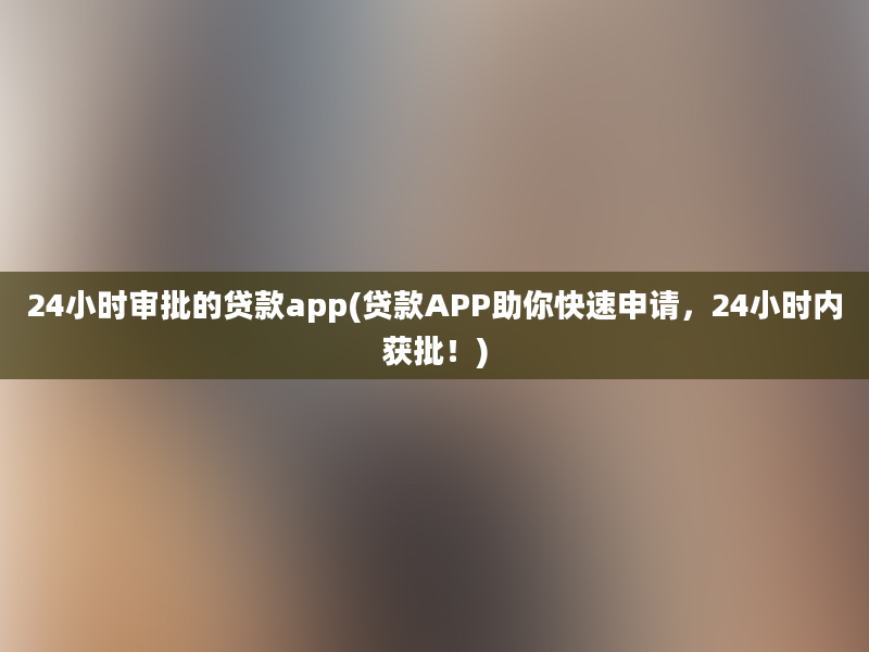 24小时审批的贷款app(贷款APP助你快速申请，24小时内获批！)