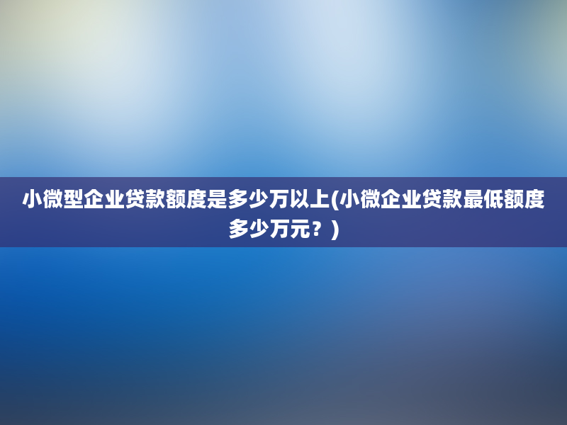 小微型企业贷款额度是多少万以上(小微企业贷款最低额度多少万元？)