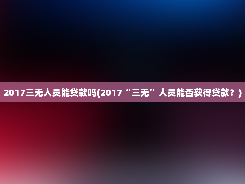 2017三无人员能贷款吗(2017“三无”人员能否获得贷款？)