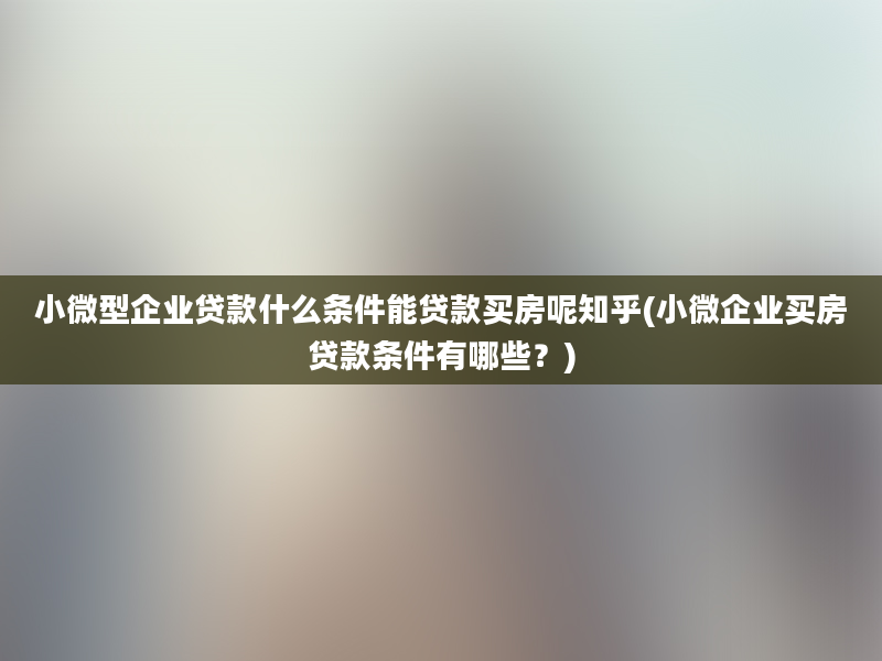 小微型企业贷款什么条件能贷款买房呢知乎(小微企业买房贷款条件有哪些？)