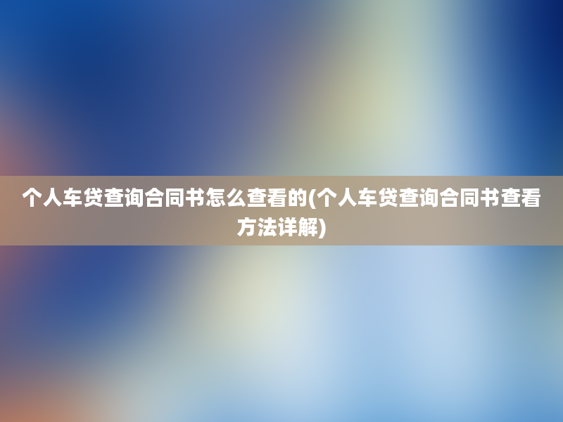 个人车贷查询合同书怎么查看的(个人车贷查询合同书查看方法详解)