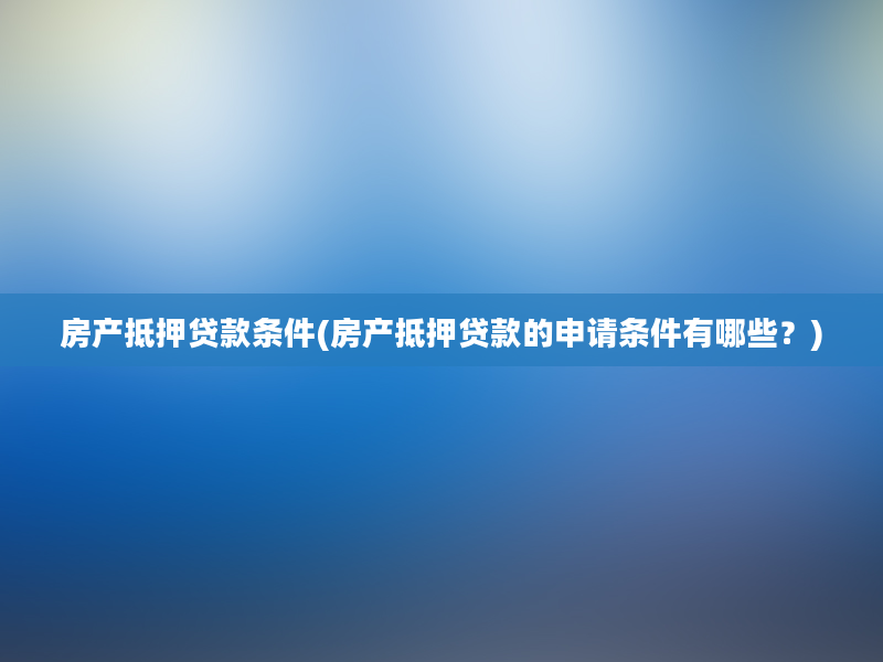 房产抵押贷款条件(房产抵押贷款的申请条件有哪些？)