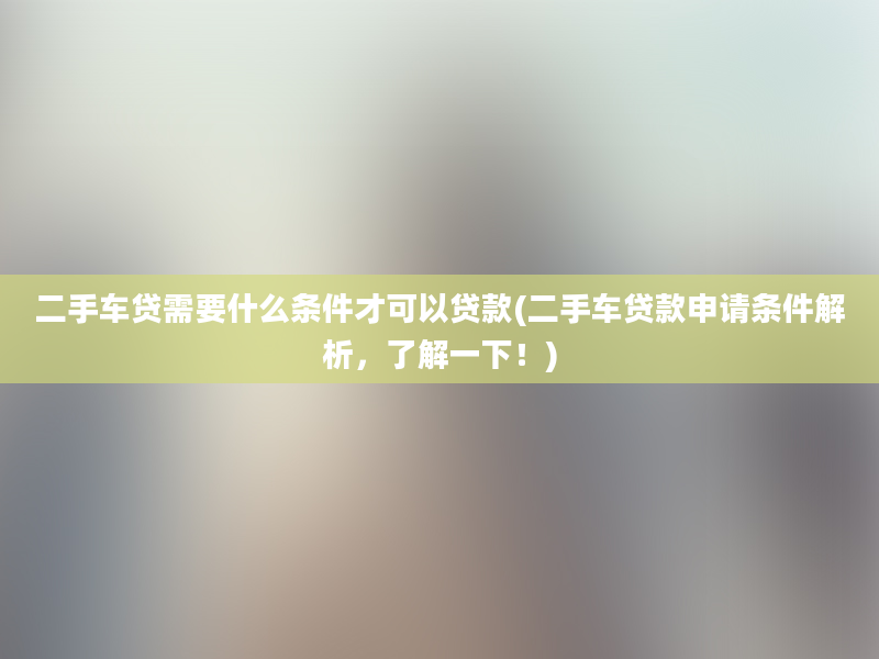 二手车贷需要什么条件才可以贷款(二手车贷款申请条件解析，了解一下！)