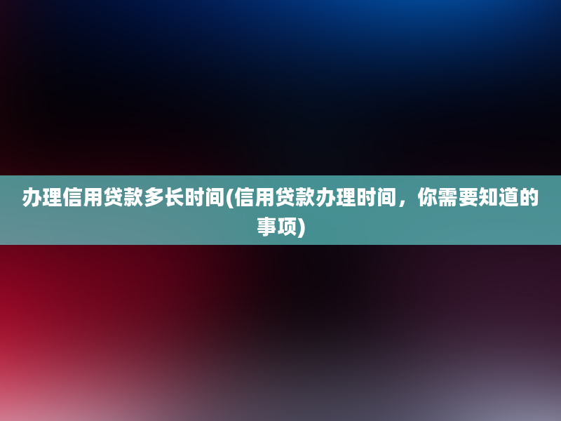 办理信用贷款多长时间(信用贷款办理时间，你需要知道的事项)