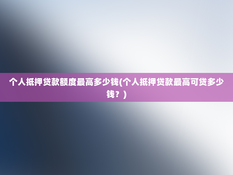 个人抵押贷款额度最高多少钱(个人抵押贷款最高可贷多少钱？)