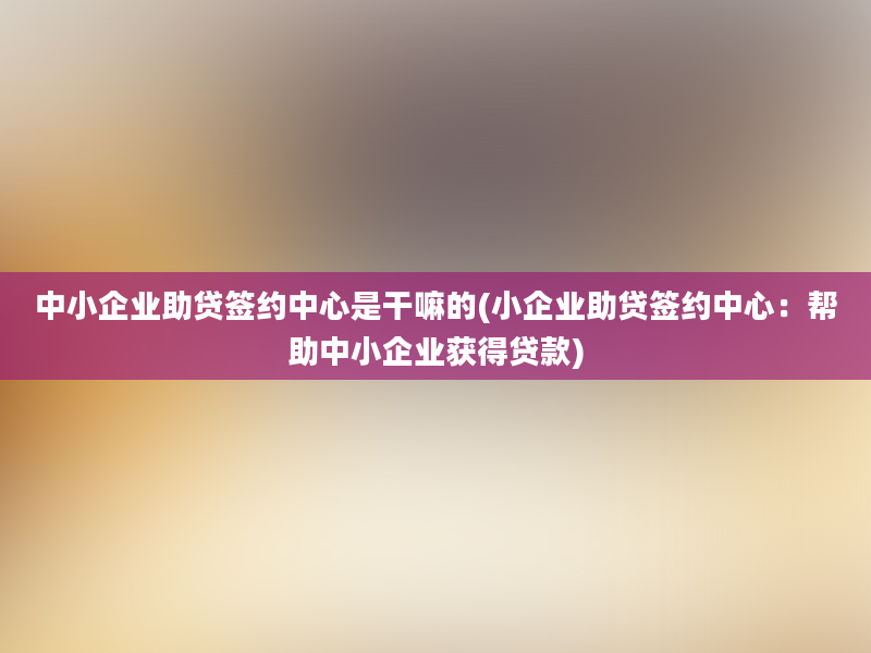 中小企业助贷签约中心是干嘛的(小企业助贷签约中心：帮助中小企业获得贷款)