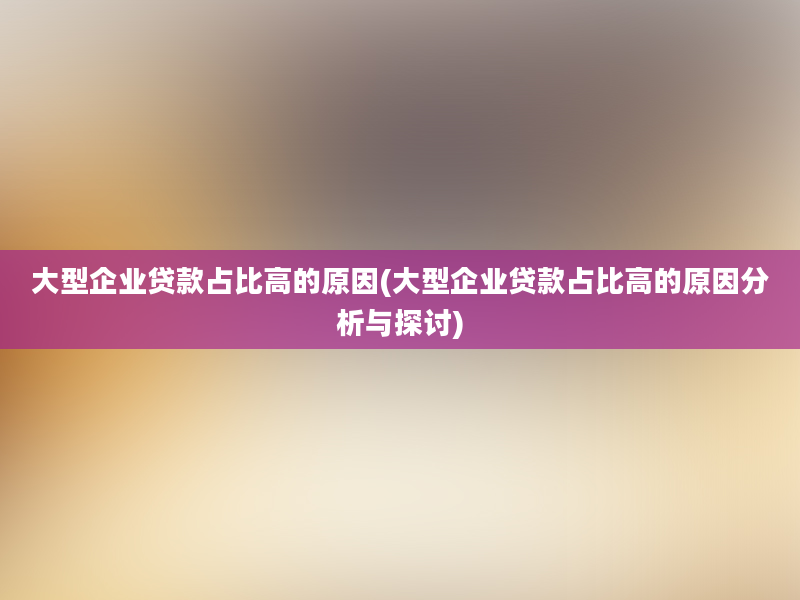 大型企业贷款占比高的原因(大型企业贷款占比高的原因分析与探讨)