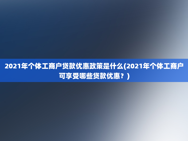 2021年个体工商户贷款优惠政策是什么(2021年个体工商户可享受哪些贷款优惠？)