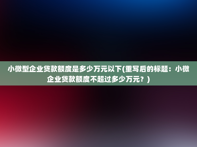 小微型企业贷款额度是多少万元以下(重写后的标题：小微企业贷款额度不超过多少万元？)