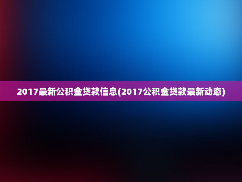 2017最新公积金贷款信息(2017公积金贷款最新动态)