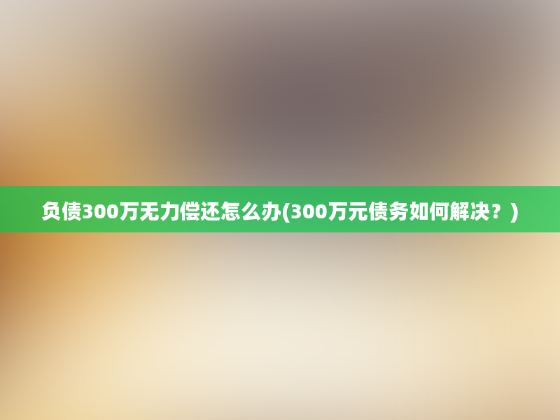 负债300万无力偿还怎么办(300万元债务如何解决？)