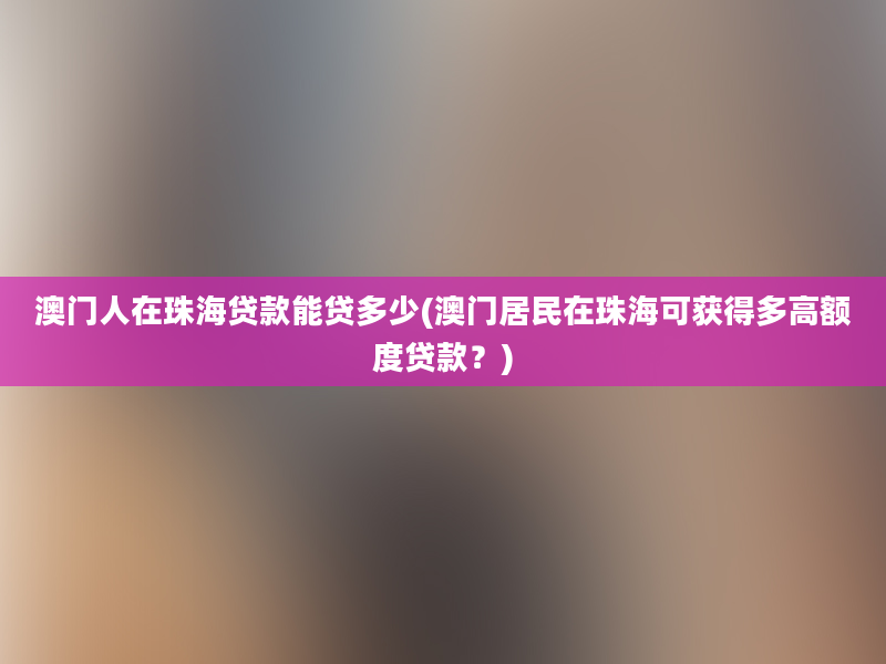 澳门人在珠海贷款能贷多少(澳门居民在珠海可获得多高额度贷款？)