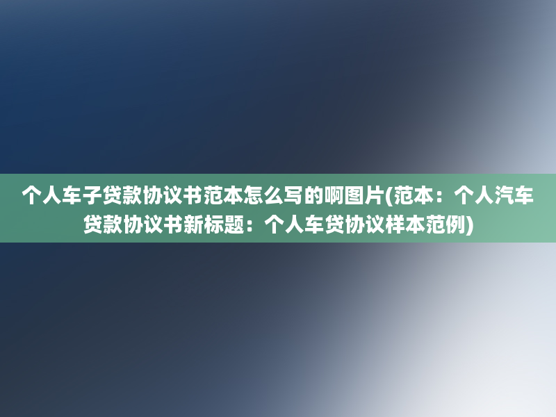 个人车子贷款协议书范本怎么写的啊图片(范本：个人汽车贷款协议书新标题：个人车贷协议样本范例)