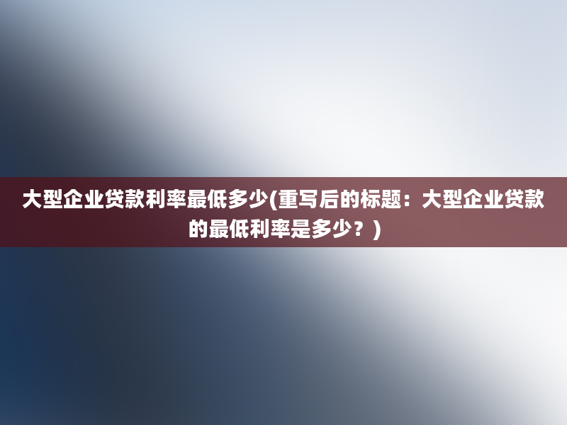 大型企业贷款利率最低多少(重写后的标题：大型企业贷款的最低利率是多少？)