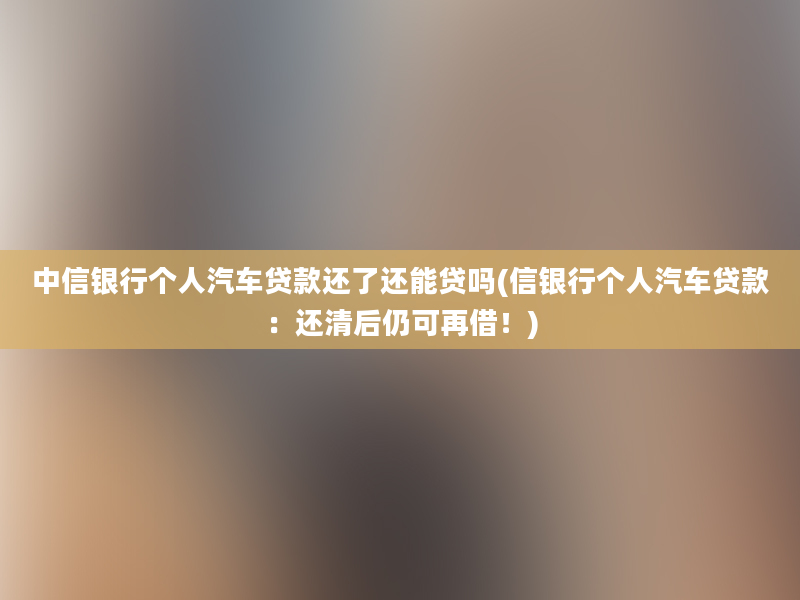 中信银行个人汽车贷款还了还能贷吗(信银行个人汽车贷款：还清后仍可再借！)