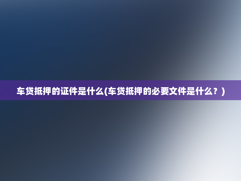 车贷抵押的证件是什么(车贷抵押的必要文件是什么？)