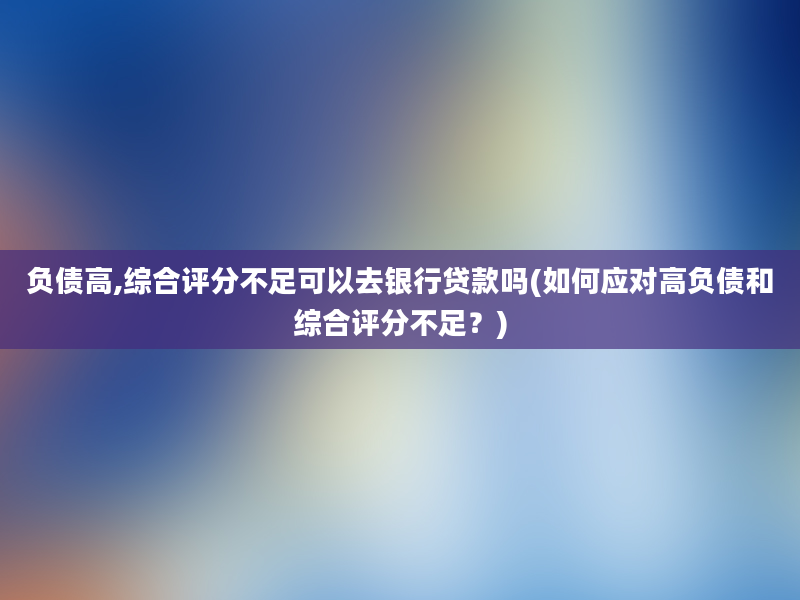 负债高,综合评分不足可以去银行贷款吗(如何应对高负债和综合评分不足？)