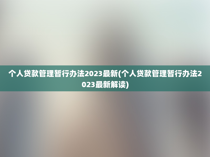 个人贷款管理暂行办法2023最新(个人贷款管理暂行办法2023最新解读)