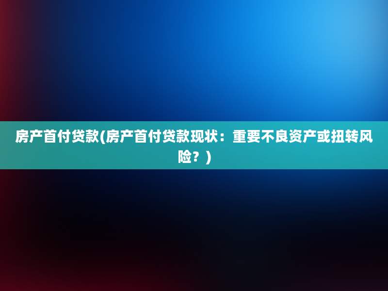 房产首付贷款(房产首付贷款现状：重要不良资产或扭转风险？)