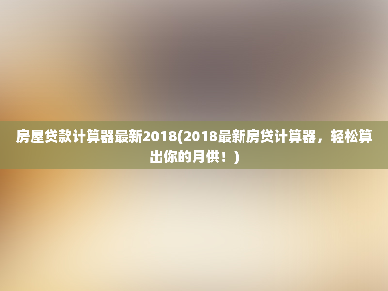 房屋贷款计算器最新2018(2018最新房贷计算器，轻松算出你的月供！)