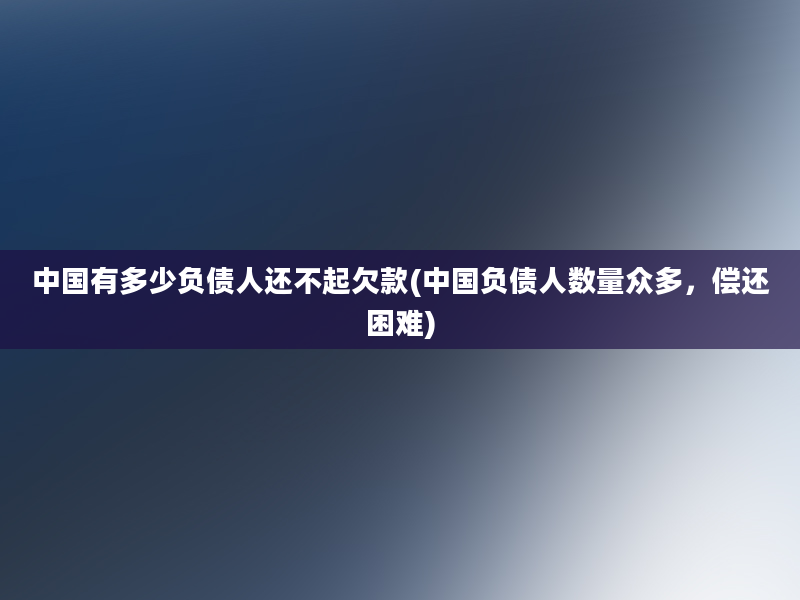 中国有多少负债人还不起欠款(中国负债人数量众多，偿还困难)