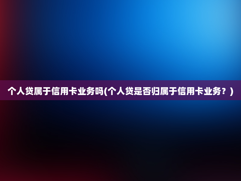 个人贷属于信用卡业务吗(个人贷是否归属于信用卡业务？)