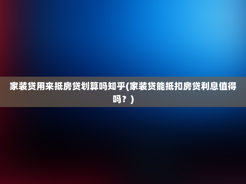 家装贷用来抵房贷划算吗知乎(家装贷能抵扣房贷利息值得吗？)