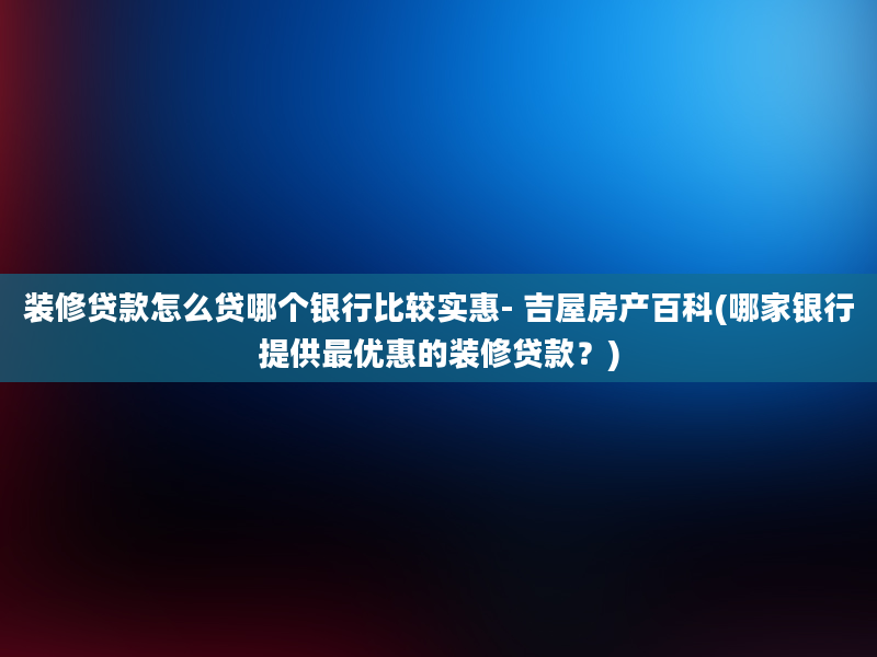 装修贷款怎么贷哪个银行比较实惠- 吉屋房产百科(哪家银行提供最优惠的装修贷款？)