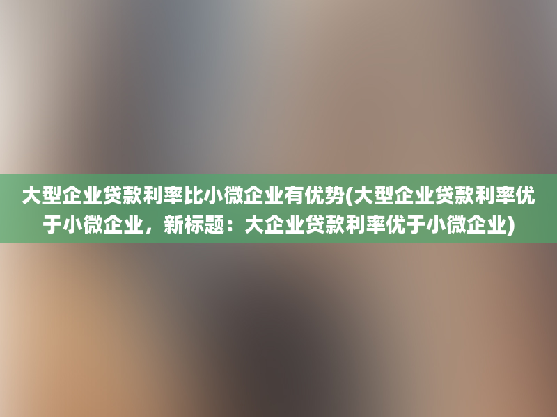 大型企业贷款利率比小微企业有优势(大型企业贷款利率优于小微企业，新标题：大企业贷款利率优于小微企业)