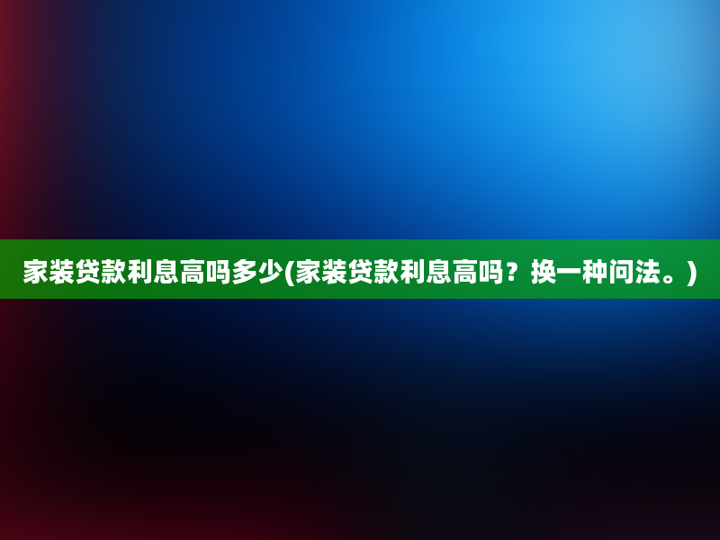 家装贷款利息高吗多少(家装贷款利息高吗？换一种问法。)