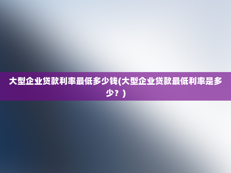 大型企业贷款利率最低多少钱(大型企业贷款最低利率是多少？)