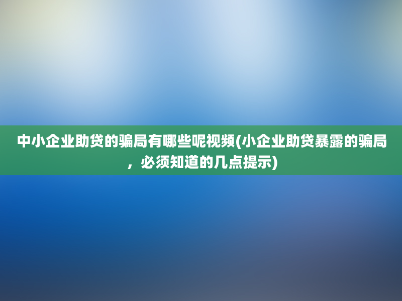 中小企业助贷的骗局有哪些呢视频(小企业助贷暴露的骗局，必须知道的几点提示)