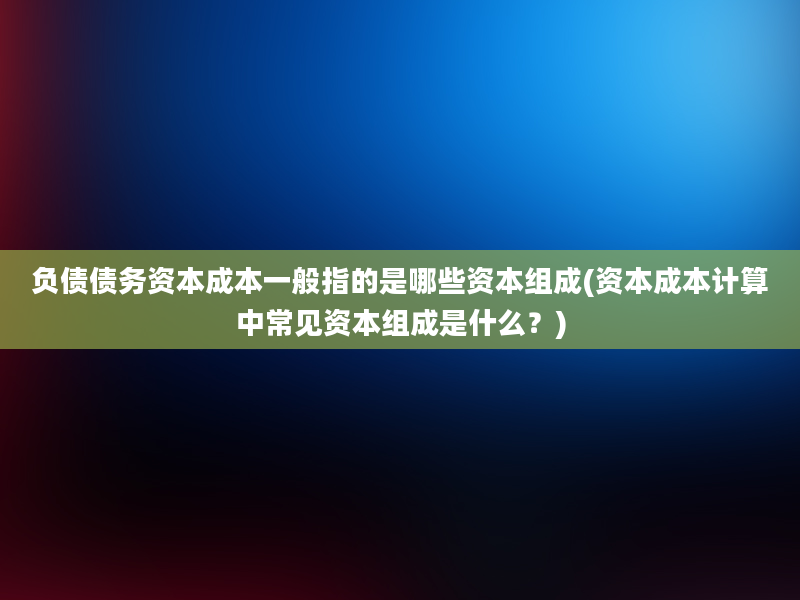 负债债务资本成本一般指的是哪些资本组成(资本成本计算中常见资本组成是什么？)