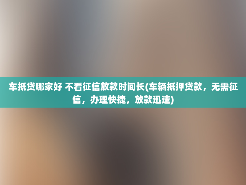 车抵贷哪家好 不看征信放款时间长(车辆抵押贷款，无需征信，办理快捷，放款迅速)